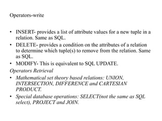 Operators-write
• INSERT- provides a list of attribute values for a new tuple in a
relation. Same as SQL.
• DELETE- provides a condition on the attributes of a relation
to determine which tuple(s) to remove from the relation. Same
as SQL.
• MODIFY- This is equivalent to SQL UPDATE.
Operators Retrieval
• Mathematical set theory based relations: UNION,
INTERSECTION, DIFFERENCE and CARTESIAN
PRODUCT.
• Special database operations: SELECT(not the same as SQL
select), PROJECT and JOIN.
 