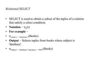 Relational SELECT
• SELECT is used to obtain a subset of the tuples of a relation
that satisfy a select condition.
• Notation − σp(r)
• For example −
• σsubject = "database"(Books)
• Output − Selects tuples from books where subject is
'database'.
• σsubject = "database" and price = "450"(Books)
 