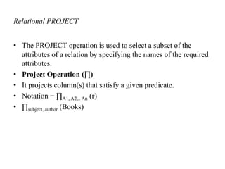 Relational PROJECT
• The PROJECT operation is used to select a subset of the
attributes of a relation by specifying the names of the required
attributes.
• Project Operation (∏)
• It projects column(s) that satisfy a given predicate.
• Notation − ∏A1, A2,.. An (r)
• ∏subject, author (Books)
 