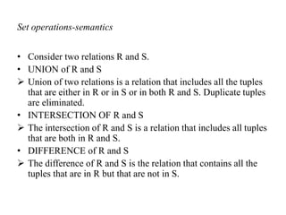 Set operations-semantics
• Consider two relations R and S.
• UNION of R and S
 Union of two relations is a relation that includes all the tuples
that are either in R or in S or in both R and S. Duplicate tuples
are eliminated.
• INTERSECTION OF R and S
 The intersection of R and S is a relation that includes all tuples
that are both in R and S.
• DIFFERENCE of R and S
 The difference of R and S is the relation that contains all the
tuples that are in R but that are not in S.
 