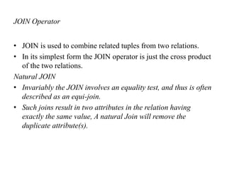 JOIN Operator
• JOIN is used to combine related tuples from two relations.
• In its simplest form the JOIN operator is just the cross product
of the two relations.
Natural JOIN
• Invariably the JOIN involves an equality test, and thus is often
described as an equi-join.
• Such joins result in two attributes in the relation having
exactly the same value, A natural Join will remove the
duplicate attribute(s).
 