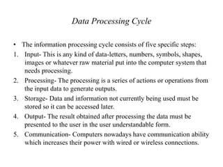 Data Processing Cycle
• The information processing cycle consists of five specific steps:
1. Input- This is any kind of data-letters, numbers, symbols, shapes,
images or whatever raw material put into the computer system that
needs processing.
2. Processing- The processing is a series of actions or operations from
the input data to generate outputs.
3. Storage- Data and information not currently being used must be
stored so it can be accessed later.
4. Output- The result obtained after processing the data must be
presented to the user in the user understandable form.
5. Communication- Computers nowadays have communication ability
which increases their power with wired or wireless connections.
 