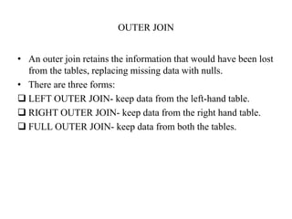 OUTER JOIN
• An outer join retains the information that would have been lost
from the tables, replacing missing data with nulls.
• There are three forms:
 LEFT OUTER JOIN- keep data from the left-hand table.
 RIGHT OUTER JOIN- keep data from the right hand table.
 FULL OUTER JOIN- keep data from both the tables.
 