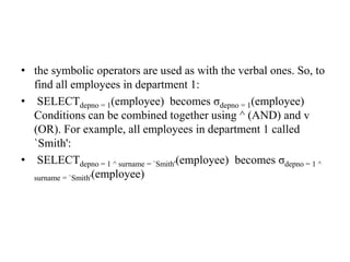 • the symbolic operators are used as with the verbal ones. So, to
find all employees in department 1:
• SELECTdepno = 1(employee) becomes σdepno = 1(employee)
Conditions can be combined together using ^ (AND) and v
(OR). For example, all employees in department 1 called
`Smith':
• SELECTdepno = 1 ^ surname = `Smith'(employee) becomes σdepno = 1 ^
surname = `Smith'(employee)
 