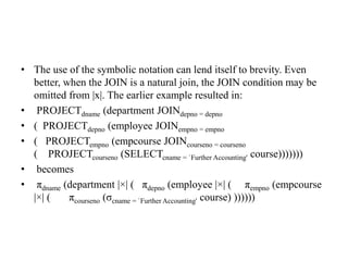 • The use of the symbolic notation can lend itself to brevity. Even
better, when the JOIN is a natural join, the JOIN condition may be
omitted from |x|. The earlier example resulted in:
• PROJECTdname (department JOINdepno = depno
• ( PROJECTdepno (employee JOINempno = empno
• ( PROJECTempno (empcourse JOINcourseno = courseno
( PROJECTcourseno (SELECTcname = `Further Accounting' course)))))))
• becomes
• πdname (department |×| ( πdepno (employee |×| ( πempno (empcourse
|×| ( πcourseno (σcname = `Further Accounting' course) ))))))
 