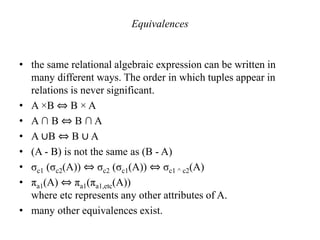 Equivalences
• the same relational algebraic expression can be written in
many different ways. The order in which tuples appear in
relations is never significant.
• A ×B ⇔ B × A
• A ∩ B ⇔ B ∩ A
• A ∪B ⇔ B ∪ A
• (A - B) is not the same as (B - A)
• σc1 (σc2(A)) ⇔ σc2 (σc1(A)) ⇔ σc1 ^ c2(A)
• πa1(A) ⇔ πa1(πa1,etc(A))
where etc represents any other attributes of A.
• many other equivalences exist.
 