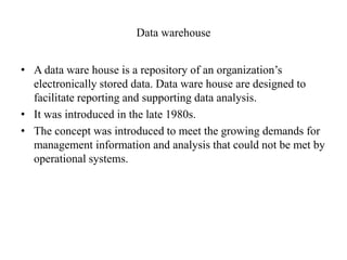 Data warehouse
• A data ware house is a repository of an organization’s
electronically stored data. Data ware house are designed to
facilitate reporting and supporting data analysis.
• It was introduced in the late 1980s.
• The concept was introduced to meet the growing demands for
management information and analysis that could not be met by
operational systems.
 