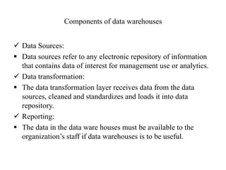 Components of data warehouses
 Data Sources:
 Data sources refer to any electronic repository of information
that contains data of interest for management use or analytics.
 Data transformation:
 The data transformation layer receives data from the data
sources, cleaned and standardizes and loads it into data
repository.
 Reporting:
 The data in the data ware houses must be available to the
organization’s staff if data warehouses is to be useful.
 
