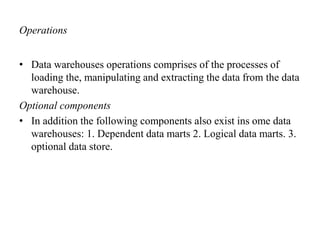 Operations
• Data warehouses operations comprises of the processes of
loading the, manipulating and extracting the data from the data
warehouse.
Optional components
• In addition the following components also exist ins ome data
warehouses: 1. Dependent data marts 2. Logical data marts. 3.
optional data store.
 
