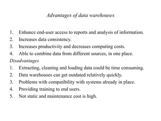 Advantages of data warehouses
1. Enhance end-user access to reports and analysis of information.
2. Increases data consistency.
3. Increases productivity and decreases computing costs.
4. Able to combine data from different sources, in one place.
Disadvantages
1. Extracting, cleaning and loading data could be time consuming.
2. Data warehouses can get outdated relatively quickly.
3. Problems with compatibility with systems already in place.
4. Providing training to end users.
5. Not static and maintenance cost is high.
 