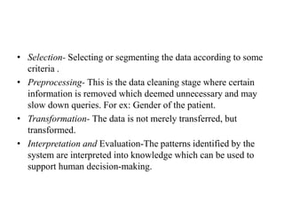 • Selection- Selecting or segmenting the data according to some
criteria .
• Preprocessing- This is the data cleaning stage where certain
information is removed which deemed unnecessary and may
slow down queries. For ex: Gender of the patient.
• Transformation- The data is not merely transferred, but
transformed.
• Interpretation and Evaluation-The patterns identified by the
system are interpreted into knowledge which can be used to
support human decision-making.
 