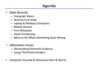 Agenda
• Data Security
– Computer Basics
– Security First Steps
– Laptop & Desktop Computers
– Mobile Devices
– Firm Networks
– Cloud Computing
– What to Do When Something Goes Wrong
• eDiscovery Issues
– Mishandling Electronic Evidence
– Using Third Party Vendors
• Computer Security & eDiscovery Do’s & Don’ts
 
