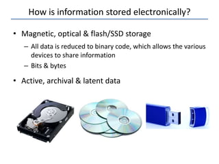 How is information stored electronically?
• Magnetic, optical & flash/SSD storage
– All data is reduced to binary code, which allows the various
devices to share information
– Bits & bytes
• Active, archival & latent data
 