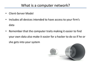 What is a computer network?
• Client-Server Model
• Includes all devices intended to have access to your firm’s
data
• Remember that the computer traits making it easier to find
your own data also make it easier for a hacker to do so if he or
she gets into your system
 