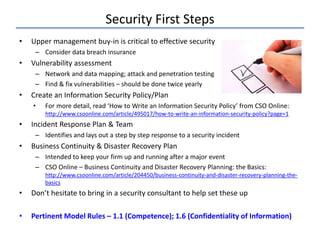Security First Steps
• Upper management buy-in is critical to effective security
– Consider data breach insurance
• Vulnerability assessment
– Network and data mapping; attack and penetration testing
– Find & fix vulnerabilities – should be done twice yearly
• Create an Information Security Policy/Plan
• For more detail, read ‘How to Write an Information Security Policy’ from CSO Online:
http://www.csoonline.com/article/495017/how-to-write-an-information-security-policy?page=1
• Incident Response Plan & Team
– Identifies and lays out a step by step response to a security incident
• Business Continuity & Disaster Recovery Plan
– Intended to keep your firm up and running after a major event
– CSO Online – Business Continuity and Disaster Recovery Planning: the Basics:
http://www.csoonline.com/article/204450/business-continuity-and-disaster-recovery-planning-the-
basics
• Don’t hesitate to bring in a security consultant to help set these up
• Pertinent Model Rules – 1.1 (Competence); 1.6 (Confidentiality of Information)
 