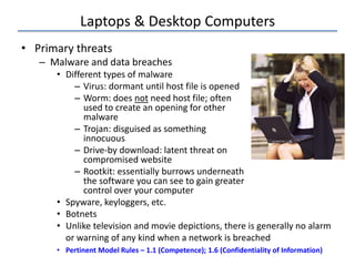 Laptops & Desktop Computers
• Primary threats
– Malware and data breaches
• Different types of malware
– Virus: dormant until host file is opened
– Worm: does not need host file; often
used to create an opening for other
malware
– Trojan: disguised as something
innocuous
– Drive-by download: latent threat on
compromised website
– Rootkit: essentially burrows underneath
the software you can see to gain greater
control over your computer
• Spyware, keyloggers, etc.
• Botnets
• Unlike television and movie depictions, there is generally no alarm
or warning of any kind when a network is breached
• Pertinent Model Rules – 1.1 (Competence); 1.6 (Confidentiality of Information)
 