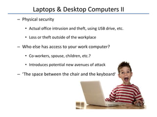 Laptops & Desktop Computers II
– Physical security
• Actual office intrusion and theft, using USB drive, etc.
• Loss or theft outside of the workplace
– Who else has access to your work computer?
• Co-workers, spouse, children, etc.?
• Introduces potential new avenues of attack
– ‘The space between the chair and the keyboard’
 