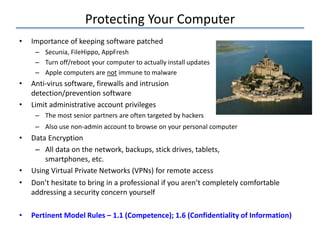 Protecting Your Computer
• Importance of keeping software patched
– Secunia, FileHippo, AppFresh
– Turn off/reboot your computer to actually install updates
– Apple computers are not immune to malware
• Anti-virus software, firewalls and intrusion
detection/prevention software
• Limit administrative account privileges
– The most senior partners are often targeted by hackers
– Also use non-admin account to browse on your personal computer
• Data Encryption
– All data on the network, backups, stick drives, tablets,
smartphones, etc.
• Using Virtual Private Networks (VPNs) for remote access
• Don’t hesitate to bring in a professional if you aren’t completely comfortable
addressing a security concern yourself
• Pertinent Model Rules – 1.1 (Competence); 1.6 (Confidentiality of Information)
 