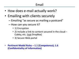 Email
• How does e-mail actually work?
• Emailing with clients securely
– Emailing “as secure as mailing a postcard”
– How can you secure it?
• 1) Encryption
• 2) Include a link to content secured in the cloud –
Cubby, etc. (not DropBox)
• 3) Secure Web portal
• Pertinent Model Rules – 1.1 (Competence); 1.6
(Confidentiality of Information)
 