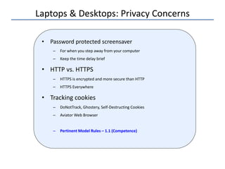 Laptops & Desktops: Privacy Concerns
• Password protected screensaver
– For when you step away from your computer
– Keep the time delay brief
• HTTP vs. HTTPS
– HTTPS is encrypted and more secure than HTTP
– HTTPS Everywhere
• Tracking cookies
– DoNotTrack, Ghostery, Self-Destructing Cookies
– Aviator Web Browser
– Pertinent Model Rules – 1.1 (Competence)
 
