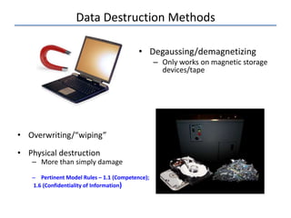 Data Destruction Methods
• Overwriting/“wiping”
• Physical destruction
– More than simply damage
– Pertinent Model Rules – 1.1 (Competence);
1.6 (Confidentiality of Information)
• Degaussing/demagnetizing
– Only works on magnetic storage
devices/tape
 