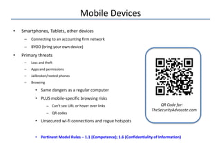 Mobile Devices
• Smartphones, Tablets, other devices
– Connecting to an accounting firm network
– BYOD (bring your own device)
• Primary threats
– Loss and theft
– Apps and permissions
– Jailbroken/rooted phones
– Browsing
• Same dangers as a regular computer
• PLUS mobile-specific browsing risks
– Can’t see URL or hover over links
– QR codes
• Unsecured wi-fi connections and rogue hotspots
• Pertinent Model Rules – 1.1 (Competence); 1.6 (Confidentiality of Information)
QR Code for:
TheSecurityAdvocate.com
 