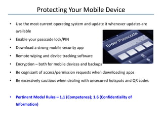 Protecting Your Mobile Device
• Use the most current operating system and update it whenever updates are
available
• Enable your passcode lock/PIN
• Download a strong mobile security app
• Remote wiping and device tracking software
• Encryption – both for mobile devices and backups
• Be cognizant of access/permission requests when downloading apps
• Be excessively cautious when dealing with unsecured hotspots and QR codes
• Pertinent Model Rules – 1.1 (Competence); 1.6 (Confidentiality of
Information)
 