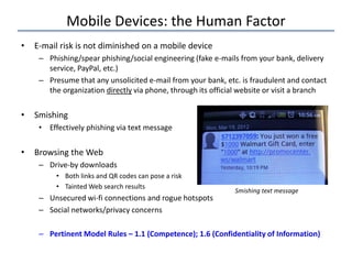 Mobile Devices: the Human Factor
• E-mail risk is not diminished on a mobile device
– Phishing/spear phishing/social engineering (fake e-mails from your bank, delivery
service, PayPal, etc.)
– Presume that any unsolicited e-mail from your bank, etc. is fraudulent and contact
the organization directly via phone, through its official website or visit a branch
• Smishing
• Effectively phishing via text message
• Browsing the Web
– Drive-by downloads
• Both links and QR codes can pose a risk
• Tainted Web search results
– Unsecured wi-fi connections and rogue hotspots
– Social networks/privacy concerns
– Pertinent Model Rules – 1.1 (Competence); 1.6 (Confidentiality of Information)
Smishing text message
 