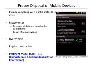 Proper Disposal of Mobile Devices
• Includes anything with a solid state/flash
drive
• Factory reset
– Removes all data and downloaded
applications
– Result of remote wiping
• Overwriting
• Physical destruction
• Pertinent Model Rules – 1.1
(Competence); 1.6 (Confidentiality of
Information)
Privacy settings on an Android smartphone
 
