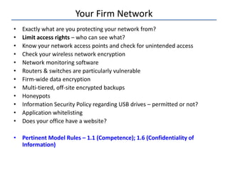 Your Firm Network
• Exactly what are you protecting your network from?
• Limit access rights – who can see what?
• Know your network access points and check for unintended access
• Check your wireless network encryption
• Network monitoring software
• Routers & switches are particularly vulnerable
• Firm-wide data encryption
• Multi-tiered, off-site encrypted backups
• Honeypots
• Information Security Policy regarding USB drives – permitted or not?
• Application whitelisting
• Does your office have a website?
• Pertinent Model Rules – 1.1 (Competence); 1.6 (Confidentiality of
Information)
 