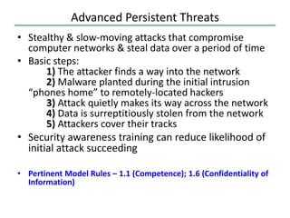 Advanced Persistent Threats
• Stealthy & slow-moving attacks that compromise
computer networks & steal data over a period of time
• Basic steps:
1) The attacker finds a way into the network
2) Malware planted during the initial intrusion
“phones home” to remotely-located hackers
3) Attack quietly makes its way across the network
4) Data is surreptitiously stolen from the network
5) Attackers cover their tracks
• Security awareness training can reduce likelihood of
initial attack succeeding
• Pertinent Model Rules – 1.1 (Competence); 1.6 (Confidentiality of
Information)
 