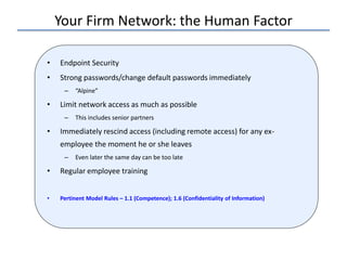 Your Firm Network: the Human Factor
• Endpoint Security
• Strong passwords/change default passwords immediately
– “Alpine”
• Limit network access as much as possible
– This includes senior partners
• Immediately rescind access (including remote access) for any ex-
employee the moment he or she leaves
– Even later the same day can be too late
• Regular employee training
• Pertinent Model Rules – 1.1 (Competence); 1.6 (Confidentiality of Information)
 