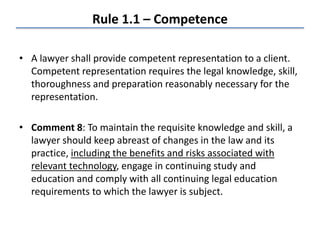 Rule 1.1 – Competence
• A lawyer shall provide competent representation to a client.
Competent representation requires the legal knowledge, skill,
thoroughness and preparation reasonably necessary for the
representation.
• Comment 8: To maintain the requisite knowledge and skill, a
lawyer should keep abreast of changes in the law and its
practice, including the benefits and risks associated with
relevant technology, engage in continuing study and
education and comply with all continuing legal education
requirements to which the lawyer is subject.
 