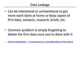 Data Leakage
• Can be intentional or unintentional to get
more work done at home or keep copies of
firm data, contacts, research, briefs, etc.
• Common problem is simply forgetting to
delete the firm data once you’re done with it
• Pertinent Model Rules – 1.1 (Competence); 1.6 (Confidentiality of Information)
 
