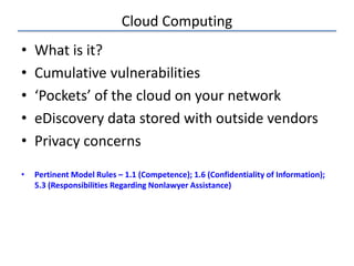 Cloud Computing
• What is it?
• Cumulative vulnerabilities
• ‘Pockets’ of the cloud on your network
• eDiscovery data stored with outside vendors
• Privacy concerns
• Pertinent Model Rules – 1.1 (Competence); 1.6 (Confidentiality of Information);
5.3 (Responsibilities Regarding Nonlawyer Assistance)
 