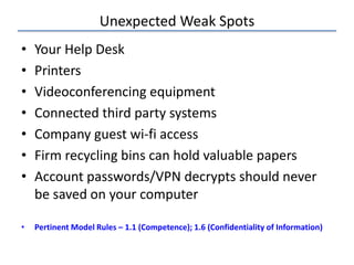 Unexpected Weak Spots
• Your Help Desk
• Printers
• Videoconferencing equipment
• Connected third party systems
• Company guest wi-fi access
• Firm recycling bins can hold valuable papers
• Account passwords/VPN decrypts should never
be saved on your computer
• Pertinent Model Rules – 1.1 (Competence); 1.6 (Confidentiality of Information)
 