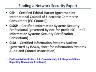 Finding a Network Security Expert
• CEH – Certified Ethical Hacker (governed by
International Council of Electronic Commerce
Consultants [EC-Council])
• CISSP – Certified Information Systems Security
Professional (governed by not-for-profit ISC – Int’l
Information Systems Security Certification
Consortium)
• CISA – Certified Information Systems Auditor
(governed by ISACA, short for Information Systems
Audit and Control Association)
• Pertinent Model Rules – 1.1 (Competence); 5.3 (Responsibilities
Regarding Nonlawyer Assistance)
 