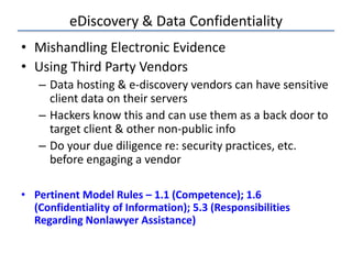 eDiscovery & Data Confidentiality
• Mishandling Electronic Evidence
• Using Third Party Vendors
– Data hosting & e-discovery vendors can have sensitive
client data on their servers
– Hackers know this and can use them as a back door to
target client & other non-public info
– Do your due diligence re: security practices, etc.
before engaging a vendor
• Pertinent Model Rules – 1.1 (Competence); 1.6
(Confidentiality of Information); 5.3 (Responsibilities
Regarding Nonlawyer Assistance)
 