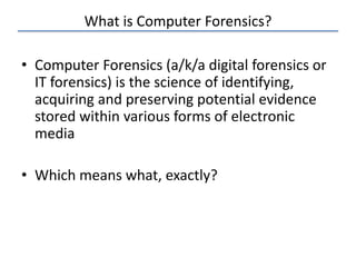What is Computer Forensics?
• Computer Forensics (a/k/a digital forensics or
IT forensics) is the science of identifying,
acquiring and preserving potential evidence
stored within various forms of electronic
media
• Which means what, exactly?
 
