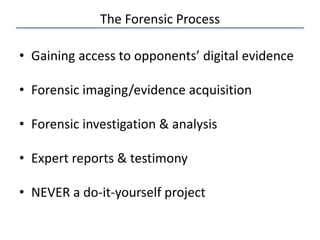 The Forensic Process
• Gaining access to opponents’ digital evidence
• Forensic imaging/evidence acquisition
• Forensic investigation & analysis
• Expert reports & testimony
• NEVER a do-it-yourself project
 