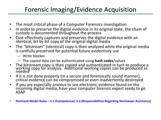 Forensic Imaging/Evidence Acquisition
• The most critical phase of a Computer Forensics investigation
• In order to preserve the digital evidence in its original state, the chain of
custody is documented throughout the process
• Cost effectively captures and preserves the digital evidence with an
identical, bit by bit copy of the original digital media
• The “bitstream” (identical) copy is then analyzed while the original media
is carefully preserved for potential future evidentiary use
– Write blocker
– The copied data can be authenticated using hash codes/values
• The bitstream copy is then copied and authenticated in turn to produce a
working copy for analysis. Additional working copies can be produced as
needed
• If it is not done properly (in a secure and forensically sound manner),
critical evidence can be compromised or even inadvertently destroyed
• If you are especially anxious to see electronic evidence found on the
incoming digital media, have your computer forensic expert ready to go
ASAP
• Pertinent Model Rules – 1.1 (Competence); 5.3 (Responsibilities Regarding Nonlawyer Assistance)
 