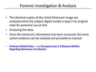 Forensic Investigation & Analysis
• The identical copies of the initial bitstream image are
analyzed while the subject digital media is kept in its original
state for potential use at trial
• Analyzing the data
• Once the electronic information has been accessed, the most
useful evidence can be isolated and provided to counsel
• Pertinent Model Rules – 1.1 (Competence); 5.3 (Responsibilities
Regarding Nonlawyer Assistance)
 