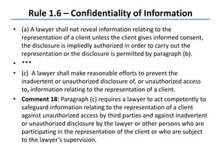 Rule 1.6 – Confidentiality of Information
• (a) A lawyer shall not reveal information relating to the
representation of a client unless the client gives informed consent,
the disclosure is impliedly authorized in order to carry out the
representation or the disclosure is permitted by paragraph (b).
• ***
• (c) A lawyer shall make reasonable efforts to prevent the
inadvertent or unauthorized disclosure of, or unauthorized access
to, information relating to the representation of a client.
• Comment 18: Paragraph (c) requires a lawyer to act competently to
safeguard information relating to the representation of a client
against unauthorized access by third parties and against inadvertent
or unauthorized disclosure by the lawyer or other persons who are
participating in the representation of the client or who are subject
to the lawyer’s supervision.
 