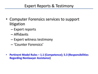 Expert Reports & Testimony
• Computer Forensics services to support
litigation
– Expert reports
– Affidavits
– Expert witness testimony
– ‘Counter Forensics’
• Pertinent Model Rules – 1.1 (Competence); 5.3 (Responsibilities
Regarding Nonlawyer Assistance)
 