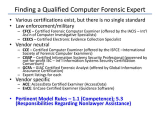 Finding a Qualified Computer Forensic Expert
• Various certifications exist, but there is no single standard
• Law enforcement/military
– CFCE – Certified Forensic Computer Examiner (offered by the IACIS – Int’l
Ass’n of Computer Investigative Specialists)
– CEECS – Certified Electronic Evidence Collection Specialist
• Vendor neutral
– CCE – Certified Computer Examiner (offered by the ISFCE –International
Society of Forensic Computer Examiners)
– CISSP – Certified Information Systems Security Professional (governed by
not-for-profit ISC – Int’l Information Systems Security Certification
Consortium)
– GCFA – GIAC Certified Forensic Analyst (offered by Global Information
Assurance Certification)
– Expert listings for each
• Vendor specific
– ACE: AccessData Certified Examiner (AccessData)
– EnCE: EnCase Certified Examiner (Guidance Software)
• Pertinent Model Rules – 1.1 (Competence); 5.3
(Responsibilities Regarding Nonlawyer Assistance)
 