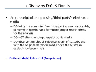 eDiscovery Do’s & Don’ts
• Upon receipt of an opposing/third party’s electronic
media
– DO bring in a computer forensic expert as soon as possible,
confer with him/her and formulate proper search terms
for the analysis
– DO NOT alter the computer/electronic media
– DO observe the rules of evidence (chain of custody, etc.)
with the original electronic media once the bitstream
copies have been made
• Pertinent Model Rules – 1.1 (Competence)
 