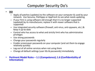 Computer Security Do’s
• DO
– Apply all patches (updates) to the software on your computer & used by your
network. Use Secunia, FileHippo or AppFresh to see what needs updating
– If your firm is using software old enough that it is no longer supported
(updated) by its manufacturer, replace it with newer software that is
supported
– Use integrated security software (firewall, anti-virus, anti-spyware, etc.) &
keep it up-to-date
– Control who has access to what and strictly limit who has administrative
privileges
– Use strong passwords
– Change your passwords regularly
– Enable screensaver passwords on your computer (and set them to engage
relatively quickly)
– Log out of all online services when not using them
– Change all default settings (user IDs & passwords) immediately
• Pertinent Model Rules – 1.1 (Competence); 1.6 (Confidentiality of
Information)
 