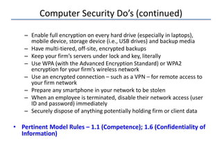 Computer Security Do’s (continued)
– Enable full encryption on every hard drive (especially in laptops),
mobile device, storage device (i.e., USB drives) and backup media
– Have multi-tiered, off-site, encrypted backups
– Keep your firm’s servers under lock and key, literally
– Use WPA (with the Advanced Encryption Standard) or WPA2
encryption for your firm’s wireless network
– Use an encrypted connection – such as a VPN – for remote access to
your firm network
– Prepare any smartphone in your network to be stolen
– When an employee is terminated, disable their network access (user
ID and password) immediately
– Securely dispose of anything potentially holding firm or client data
• Pertinent Model Rules – 1.1 (Competence); 1.6 (Confidentiality of
Information)
 