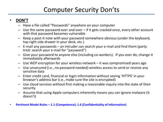 Computer Security Don’ts
• DON’T
– Have a file called “Passwords” anywhere on your computer
– Use the same password over and over – if it gets cracked once, every other account
with that password becomes vulnerable
– Keep a post-it note with your password somewhere obvious (under the keyboard,
top right side drawer in your desk, etc.)
– E-mail any passwords – an intruder can search your e-mail and find them (party
trick: search your e-mail for “password”)
– Give your password to anyone else (including co-workers). If you ever do, change it
immediately afterwards
– Use WEP encryption for your wireless network – it was compromised years ago
– Use unsecured (i.e., no password needed) wireless access to send or receive any
sensitive data
– Enter credit card, financial or login information without seeing ‘HTTPS’ in your
browser’s address bar (i.e., make sure the site is encrypted)
– Use cloud services without first making a reasonable inquiry into the state of their
security
– Assume that using Apple computers inherently means you can ignore malware (it
doesn’t)
• Pertinent Model Rules – 1.1 (Competence); 1.6 (Confidentiality of Information)
 