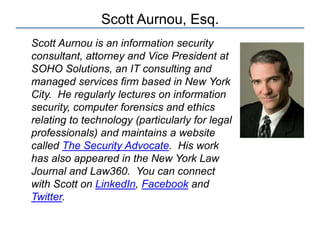 Scott Aurnou, Esq.
Scott Aurnou is an information security
consultant, attorney and Vice President at
SOHO Solutions, an IT consulting and
managed services firm based in New York
City. He regularly lectures on information
security, computer forensics and ethics
relating to technology (particularly for legal
professionals) and maintains a website
called The Security Advocate. His work
has also appeared in the New York Law
Journal and Law360. You can connect
with Scott on LinkedIn, Facebook and
Twitter.
 